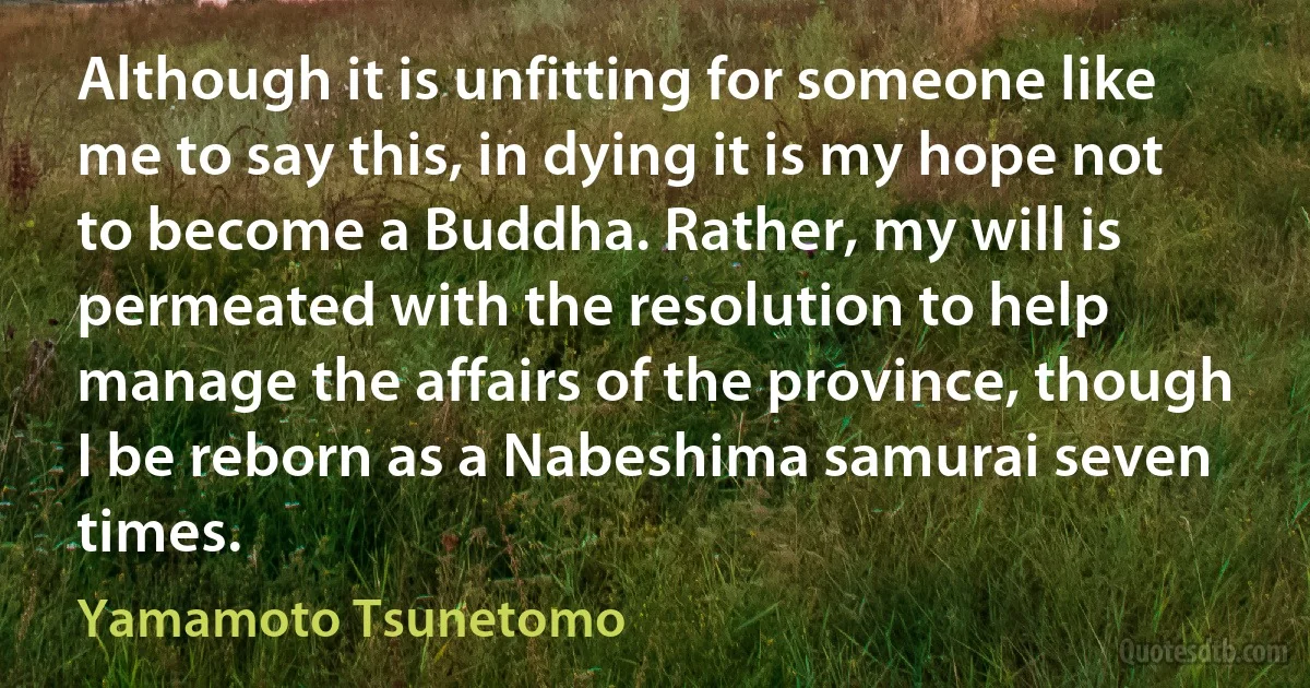 Although it is unfitting for someone like me to say this, in dying it is my hope not to become a Buddha. Rather, my will is permeated with the resolution to help manage the affairs of the province, though I be reborn as a Nabeshima samurai seven times. (Yamamoto Tsunetomo)