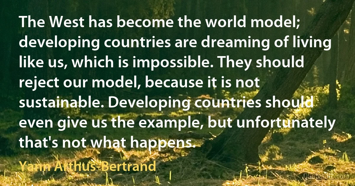 The West has become the world model; developing countries are dreaming of living like us, which is impossible. They should reject our model, because it is not sustainable. Developing countries should even give us the example, but unfortunately that's not what happens. (Yann Arthus-Bertrand)