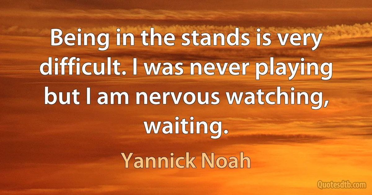 Being in the stands is very difficult. I was never playing but I am nervous watching, waiting. (Yannick Noah)