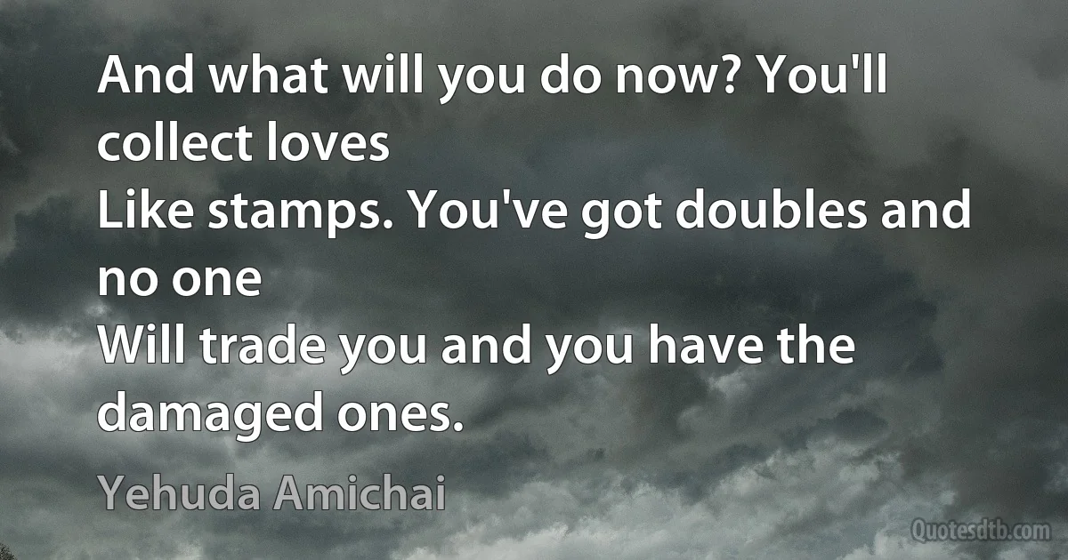 And what will you do now? You'll collect loves
Like stamps. You've got doubles and no one
Will trade you and you have the damaged ones. (Yehuda Amichai)