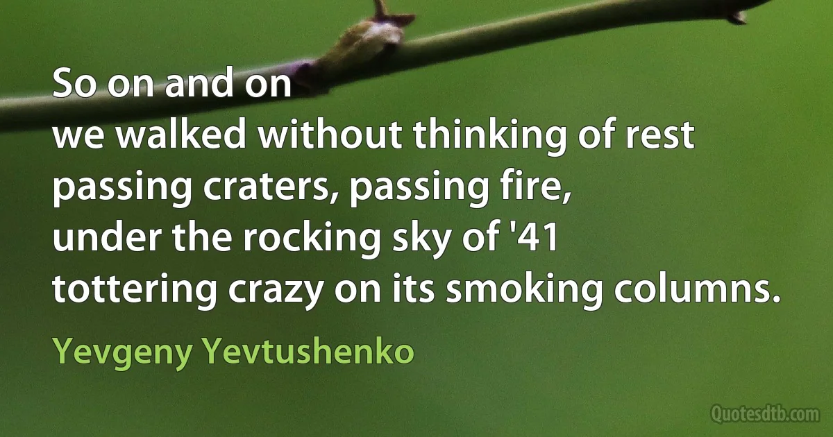 So on and on
we walked without thinking of rest
passing craters, passing fire,
under the rocking sky of '41
tottering crazy on its smoking columns. (Yevgeny Yevtushenko)