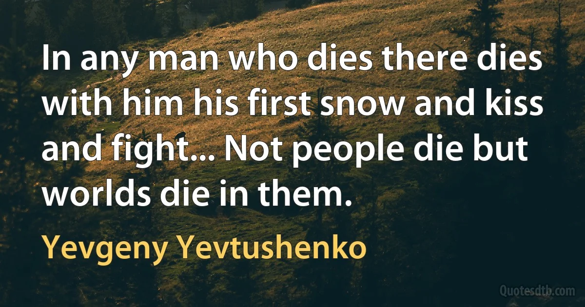 In any man who dies there dies with him his first snow and kiss and fight... Not people die but worlds die in them. (Yevgeny Yevtushenko)