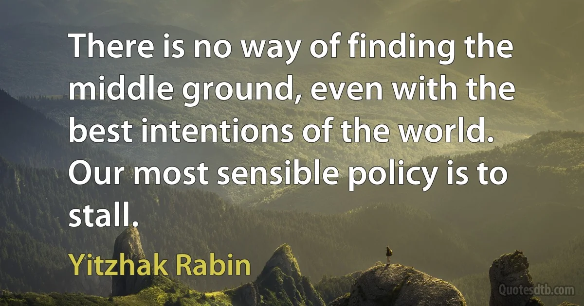 There is no way of finding the middle ground, even with the best intentions of the world. Our most sensible policy is to stall. (Yitzhak Rabin)