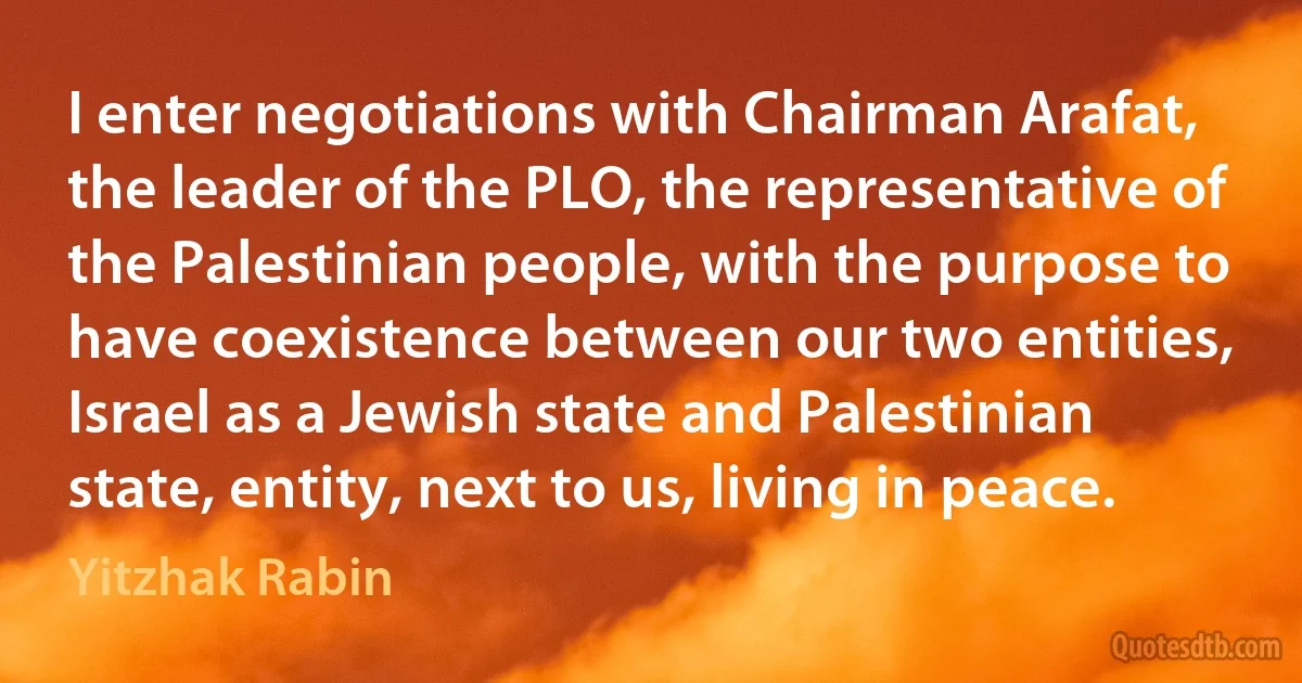 I enter negotiations with Chairman Arafat, the leader of the PLO, the representative of the Palestinian people, with the purpose to have coexistence between our two entities, Israel as a Jewish state and Palestinian state, entity, next to us, living in peace. (Yitzhak Rabin)