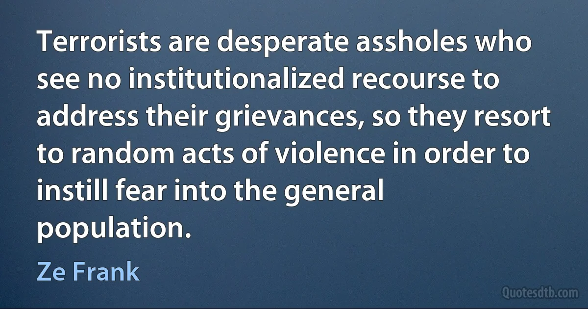 Terrorists are desperate assholes who see no institutionalized recourse to address their grievances, so they resort to random acts of violence in order to instill fear into the general population. (Ze Frank)