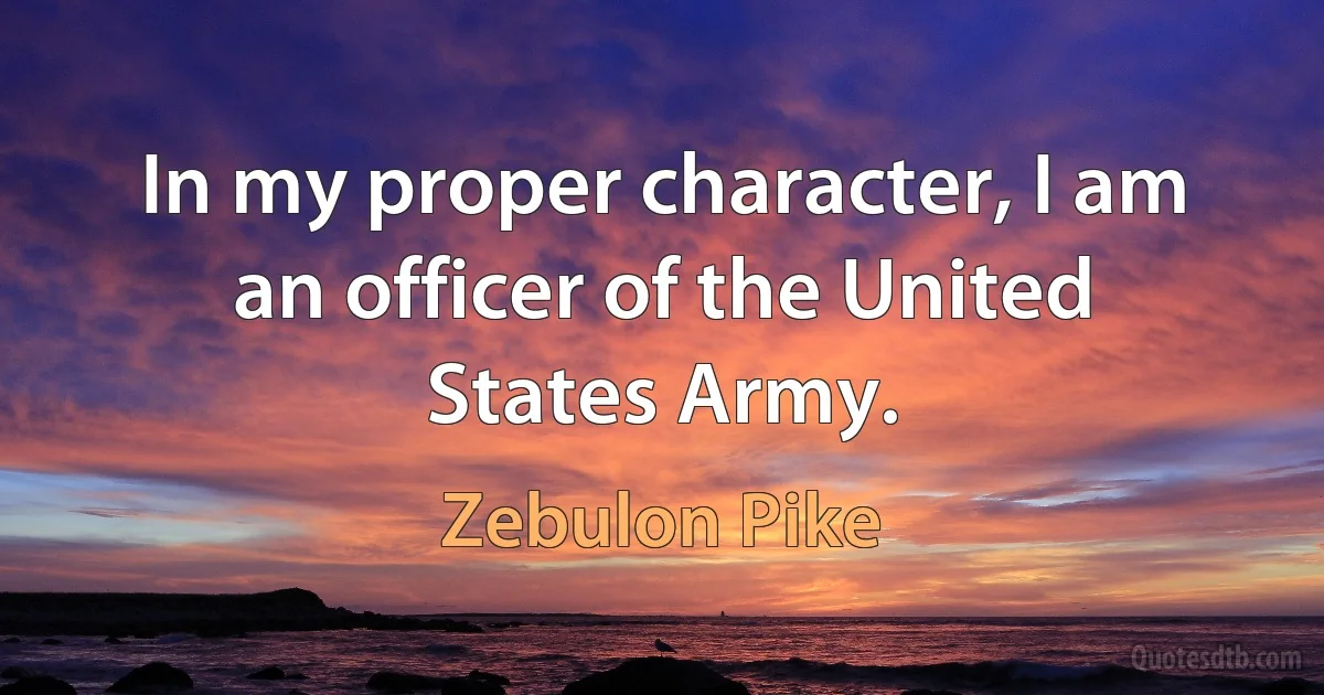 In my proper character, I am an officer of the United States Army. (Zebulon Pike)