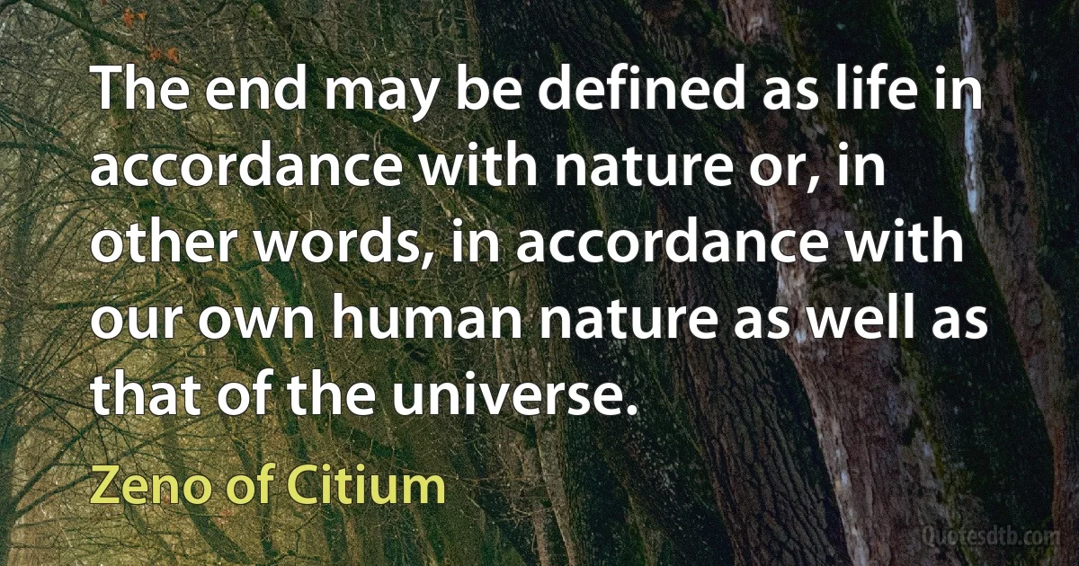 The end may be defined as life in accordance with nature or, in other words, in accordance with our own human nature as well as that of the universe. (Zeno of Citium)