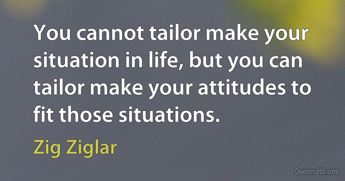 You cannot tailor make your situation in life, but you can tailor make your attitudes to fit those situations. (Zig Ziglar)