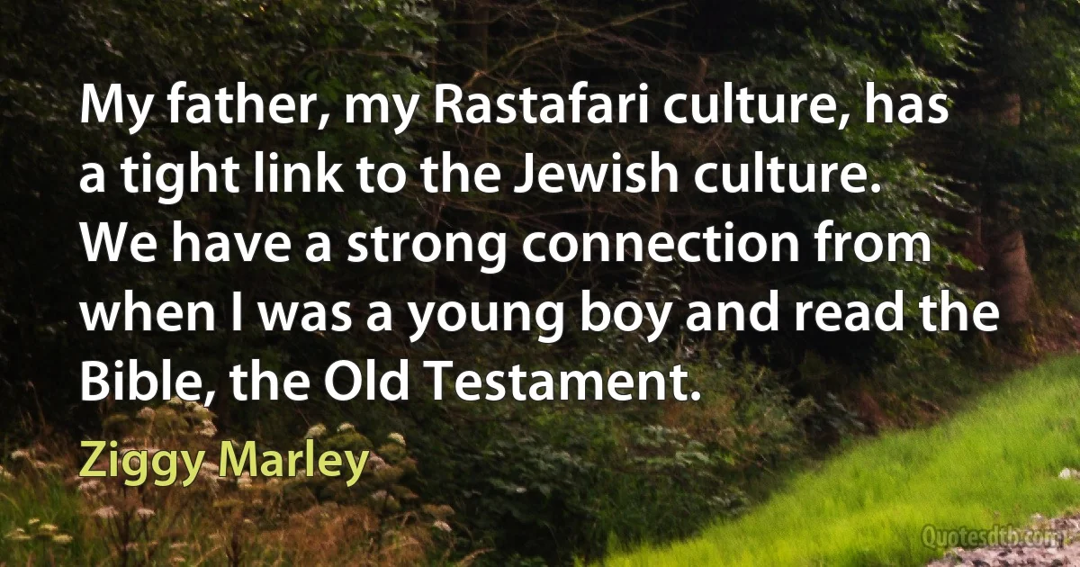 My father, my Rastafari culture, has a tight link to the Jewish culture. We have a strong connection from when I was a young boy and read the Bible, the Old Testament. (Ziggy Marley)