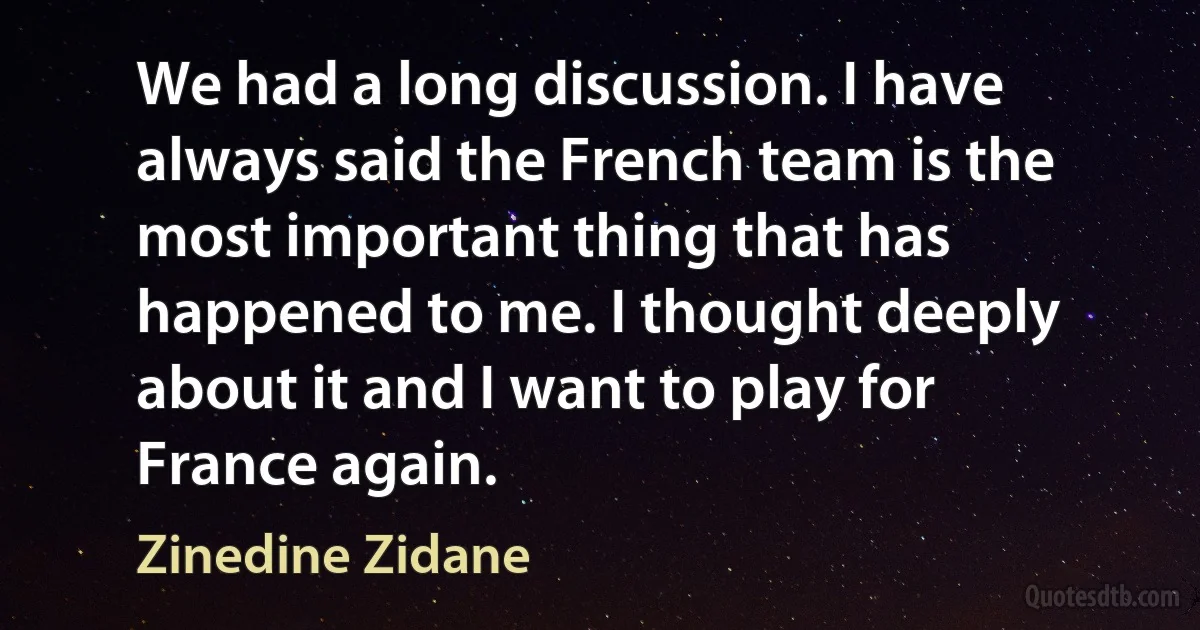 We had a long discussion. I have always said the French team is the most important thing that has happened to me. I thought deeply about it and I want to play for France again. (Zinedine Zidane)