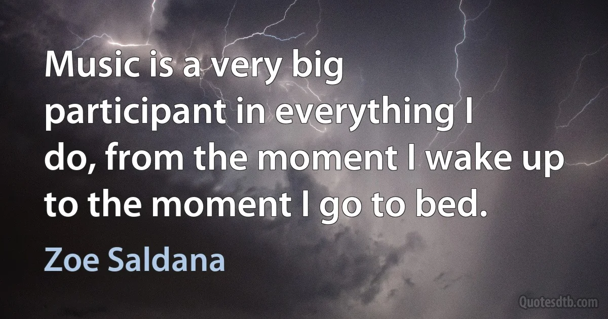 Music is a very big participant in everything I do, from the moment I wake up to the moment I go to bed. (Zoe Saldana)