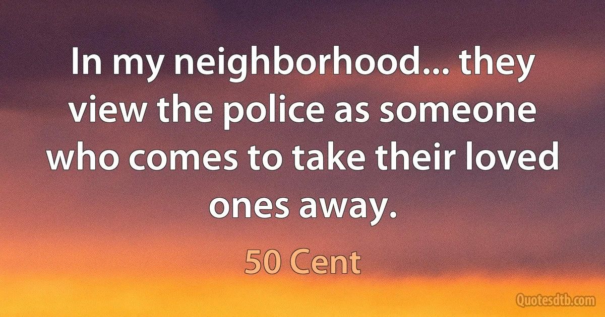 In my neighborhood... they view the police as someone who comes to take their loved ones away. (50 Cent)