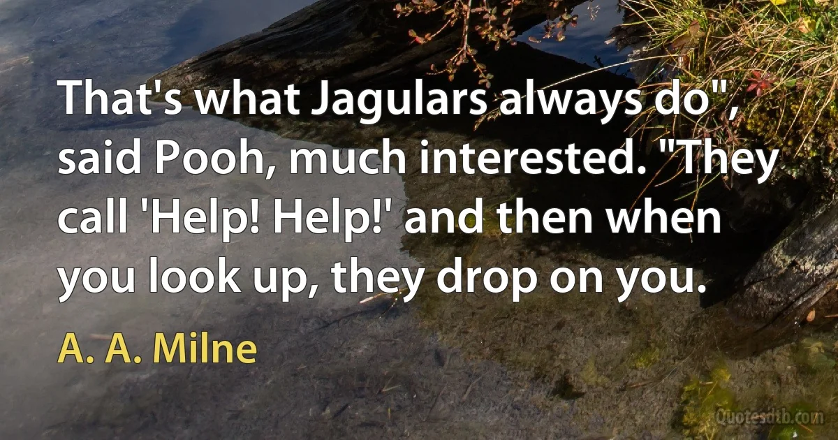 That's what Jagulars always do", said Pooh, much interested. "They call 'Help! Help!' and then when you look up, they drop on you. (A. A. Milne)