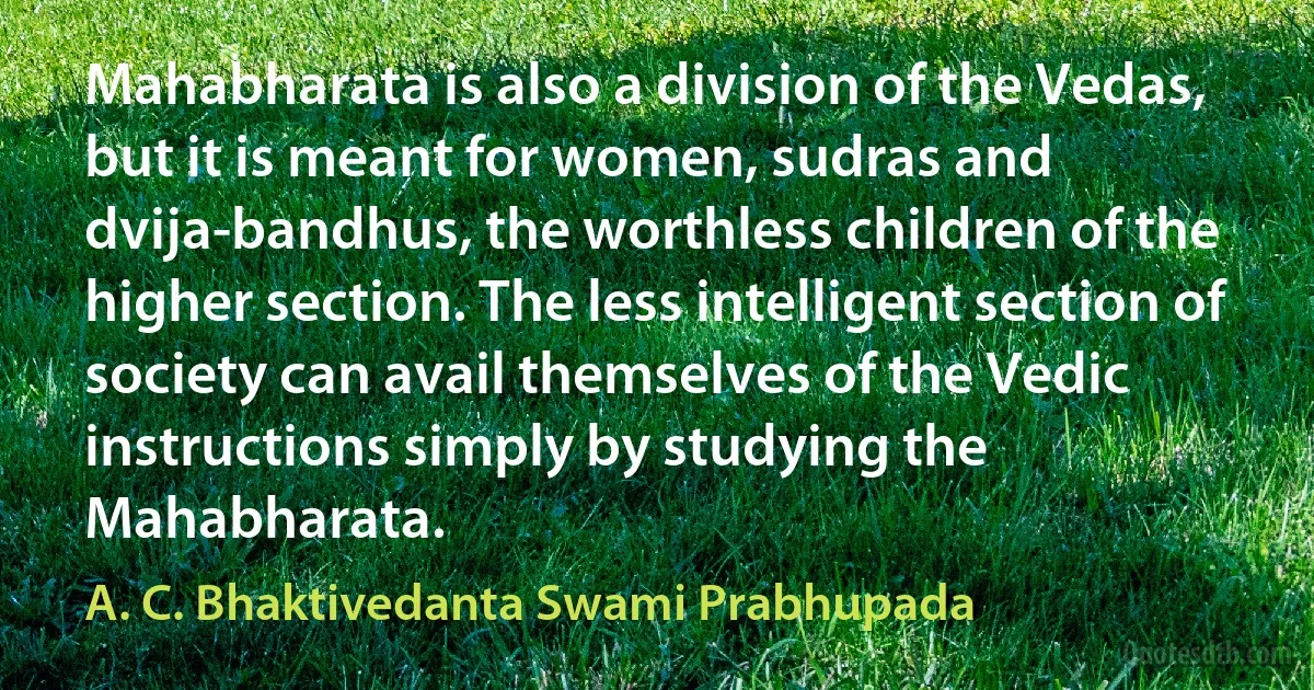 Mahabharata is also a division of the Vedas, but it is meant for women, sudras and dvija-bandhus, the worthless children of the higher section. The less intelligent section of society can avail themselves of the Vedic instructions simply by studying the Mahabharata. (A. C. Bhaktivedanta Swami Prabhupada)