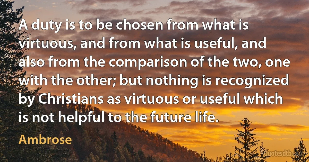 A duty is to be chosen from what is virtuous, and from what is useful, and also from the comparison of the two, one with the other; but nothing is recognized by Christians as virtuous or useful which is not helpful to the future life. (Ambrose)