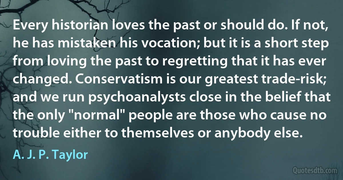 Every historian loves the past or should do. If not, he has mistaken his vocation; but it is a short step from loving the past to regretting that it has ever changed. Conservatism is our greatest trade-risk; and we run psychoanalysts close in the belief that the only "normal" people are those who cause no trouble either to themselves or anybody else. (A. J. P. Taylor)