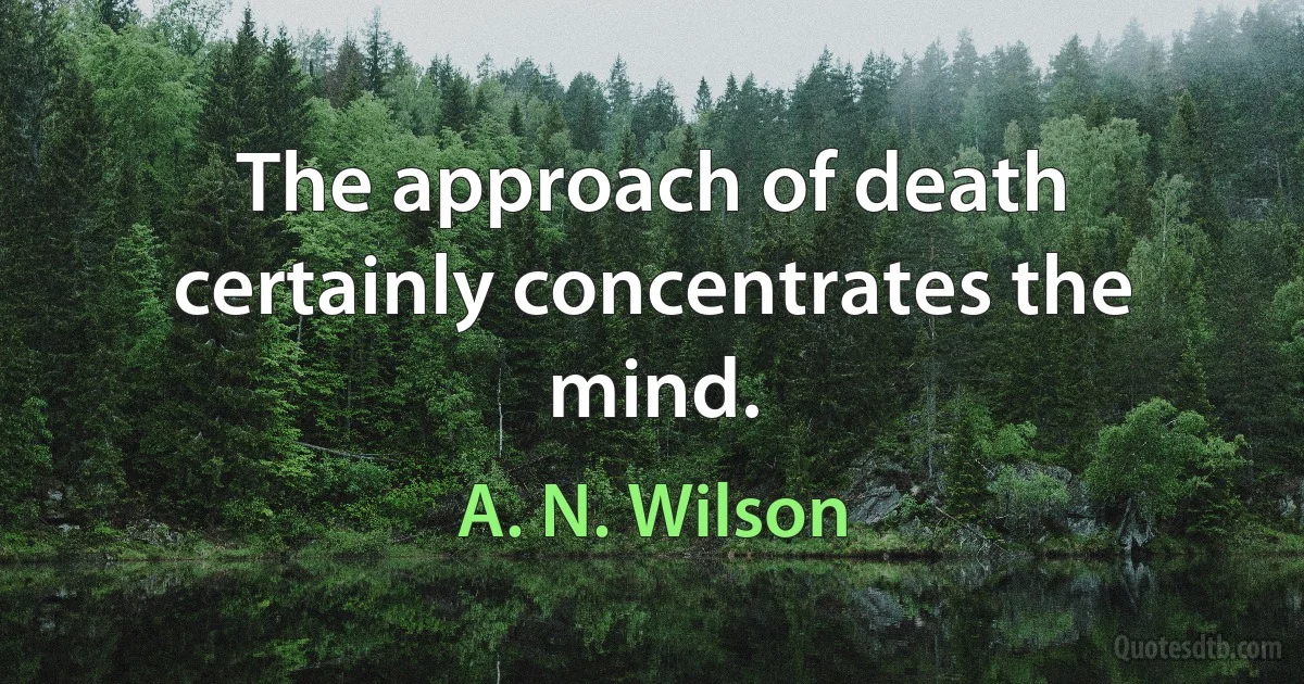 The approach of death certainly concentrates the mind. (A. N. Wilson)