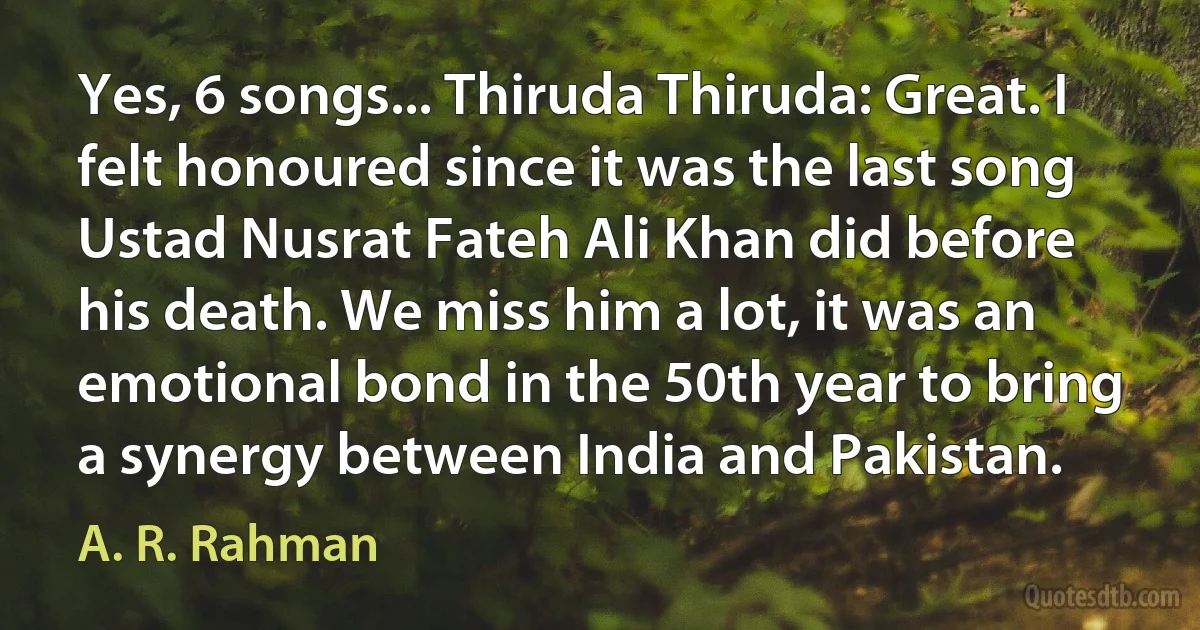 Yes, 6 songs... Thiruda Thiruda: Great. I felt honoured since it was the last song Ustad Nusrat Fateh Ali Khan did before his death. We miss him a lot, it was an emotional bond in the 50th year to bring a synergy between India and Pakistan. (A. R. Rahman)