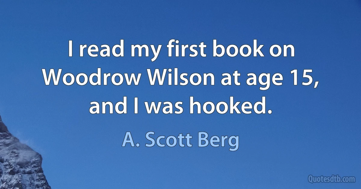 I read my first book on Woodrow Wilson at age 15, and I was hooked. (A. Scott Berg)