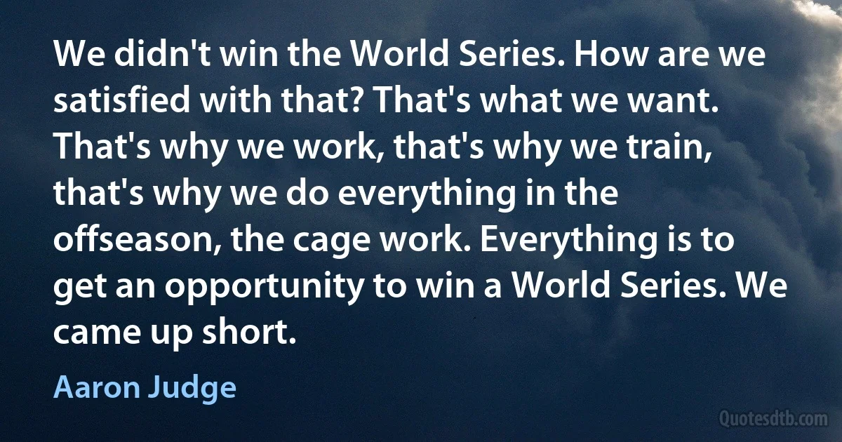 We didn't win the World Series. How are we satisfied with that? That's what we want. That's why we work, that's why we train, that's why we do everything in the offseason, the cage work. Everything is to get an opportunity to win a World Series. We came up short. (Aaron Judge)