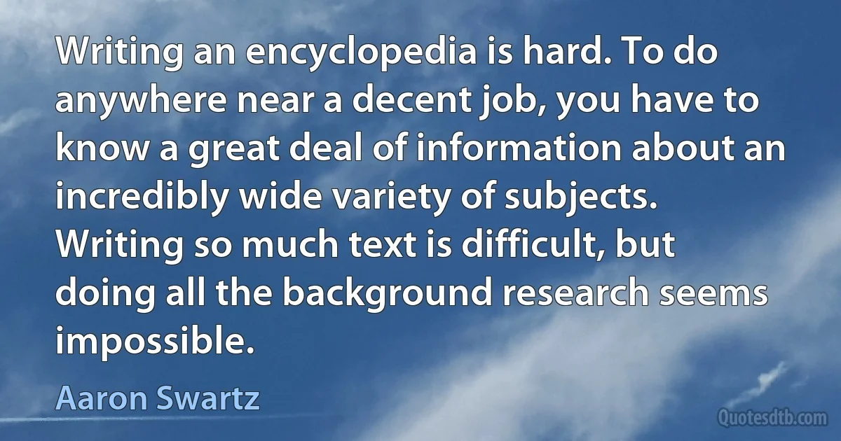 Writing an encyclopedia is hard. To do anywhere near a decent job, you have to know a great deal of information about an incredibly wide variety of subjects. Writing so much text is difficult, but doing all the background research seems impossible. (Aaron Swartz)