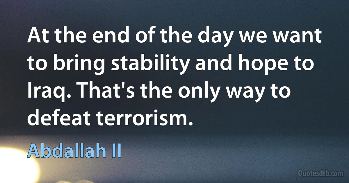 At the end of the day we want to bring stability and hope to Iraq. That's the only way to defeat terrorism. (Abdallah II)