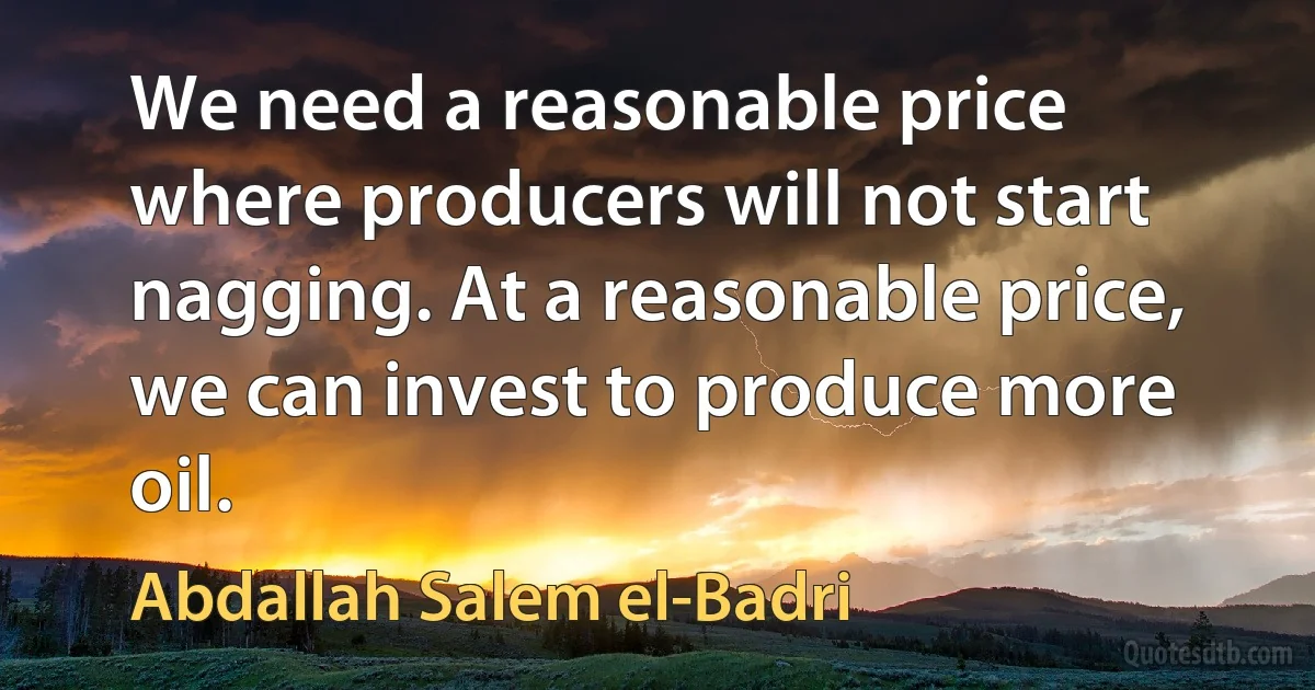 We need a reasonable price where producers will not start nagging. At a reasonable price, we can invest to produce more oil. (Abdallah Salem el-Badri)