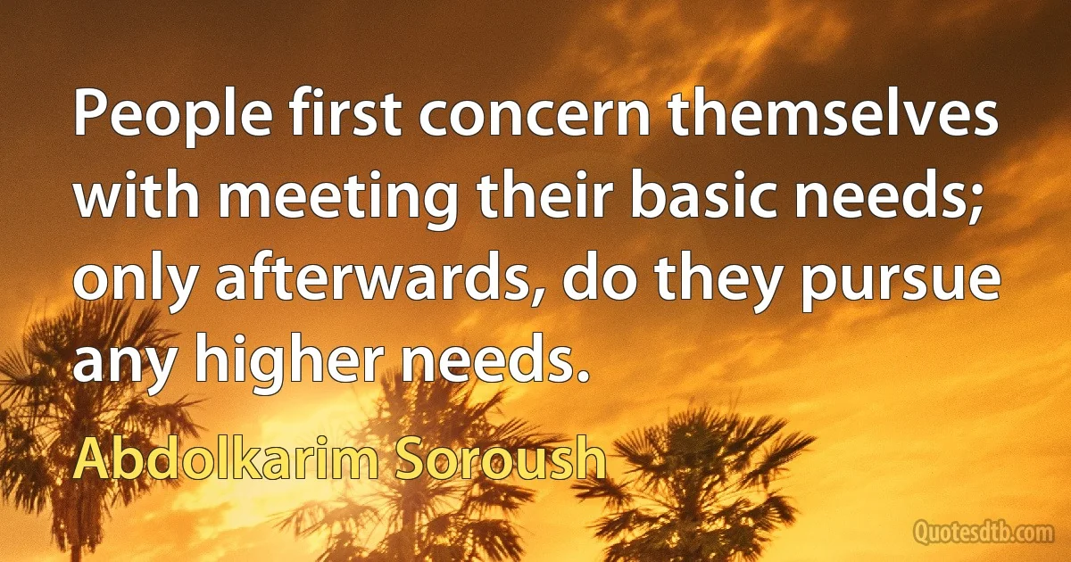 People first concern themselves with meeting their basic needs; only afterwards, do they pursue any higher needs. (Abdolkarim Soroush)