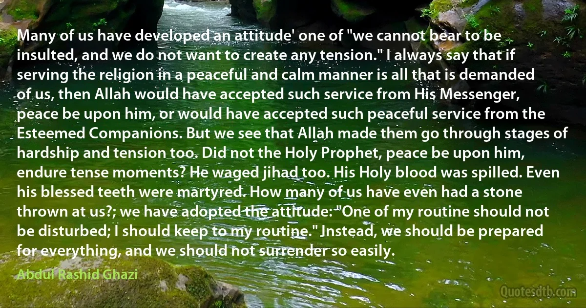 Many of us have developed an attitude' one of "we cannot bear to be insulted, and we do not want to create any tension." I always say that if serving the religion in a peaceful and calm manner is all that is demanded of us, then Allah would have accepted such service from His Messenger, peace be upon him, or would have accepted such peaceful service from the Esteemed Companions. But we see that Allah made them go through stages of hardship and tension too. Did not the Holy Prophet, peace be upon him, endure tense moments? He waged jihad too. His Holy blood was spilled. Even his blessed teeth were martyred. How many of us have even had a stone thrown at us?; we have adopted the attitude: "One of my routine should not be disturbed; I should keep to my routine." Instead, we should be prepared for everything, and we should not surrender so easily. (Abdul Rashid Ghazi)