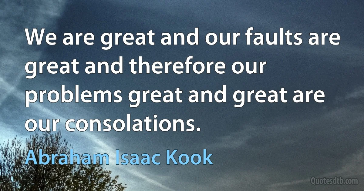 We are great and our faults are great and therefore our problems great and great are our consolations. (Abraham Isaac Kook)