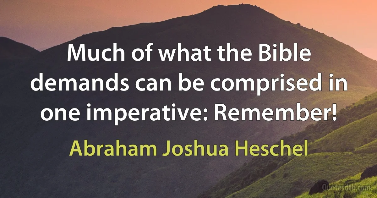 Much of what the Bible demands can be comprised in one imperative: Remember! (Abraham Joshua Heschel)