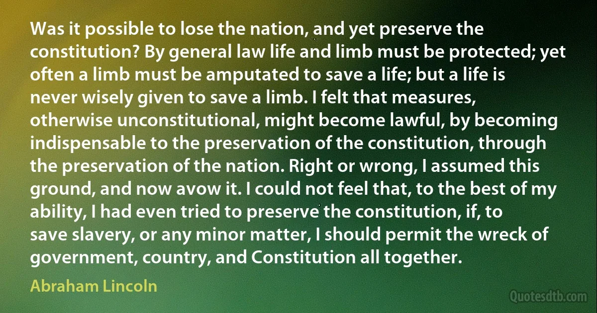 Was it possible to lose the nation, and yet preserve the constitution? By general law life and limb must be protected; yet often a limb must be amputated to save a life; but a life is never wisely given to save a limb. I felt that measures, otherwise unconstitutional, might become lawful, by becoming indispensable to the preservation of the constitution, through the preservation of the nation. Right or wrong, I assumed this ground, and now avow it. I could not feel that, to the best of my ability, I had even tried to preserve the constitution, if, to save slavery, or any minor matter, I should permit the wreck of government, country, and Constitution all together. (Abraham Lincoln)