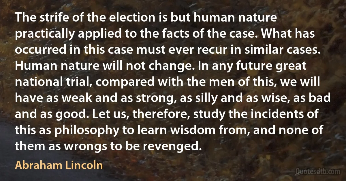 The strife of the election is but human nature practically applied to the facts of the case. What has occurred in this case must ever recur in similar cases. Human nature will not change. In any future great national trial, compared with the men of this, we will have as weak and as strong, as silly and as wise, as bad and as good. Let us, therefore, study the incidents of this as philosophy to learn wisdom from, and none of them as wrongs to be revenged. (Abraham Lincoln)