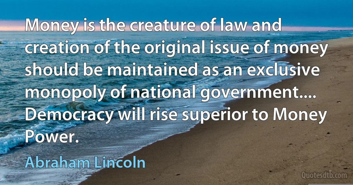 Money is the creature of law and creation of the original issue of money should be maintained as an exclusive monopoly of national government.... Democracy will rise superior to Money Power. (Abraham Lincoln)