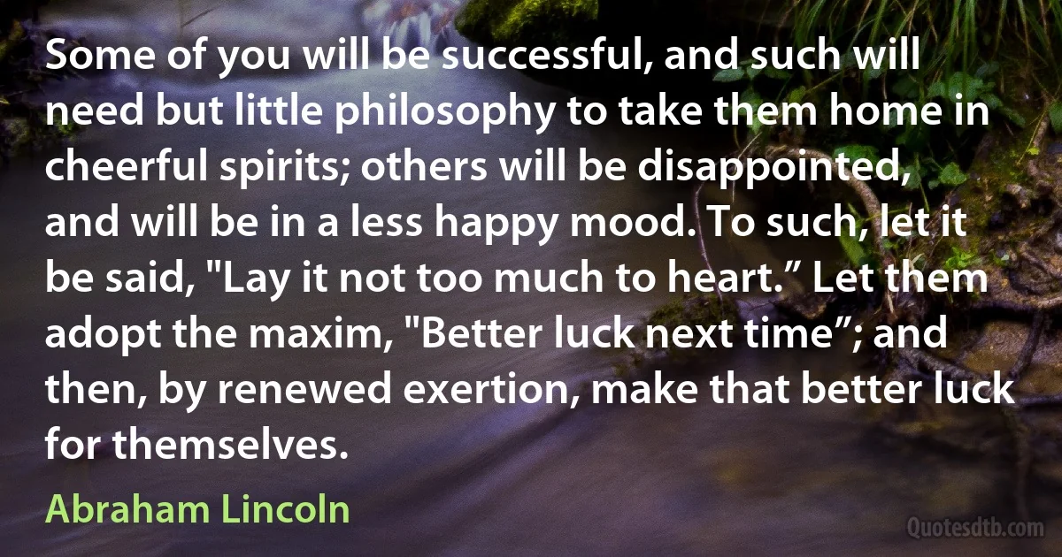 Some of you will be successful, and such will need but little philosophy to take them home in cheerful spirits; others will be disappointed, and will be in a less happy mood. To such, let it be said, "Lay it not too much to heart.” Let them adopt the maxim, "Better luck next time”; and then, by renewed exertion, make that better luck for themselves. (Abraham Lincoln)