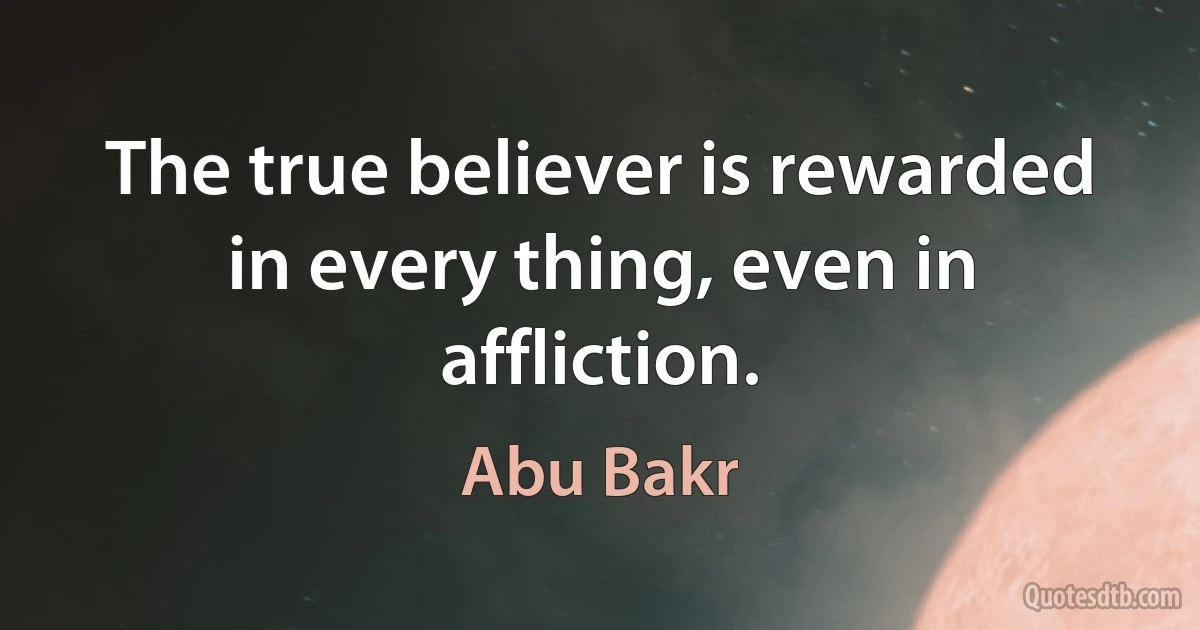 The true believer is rewarded in every thing, even in affliction. (Abu Bakr)