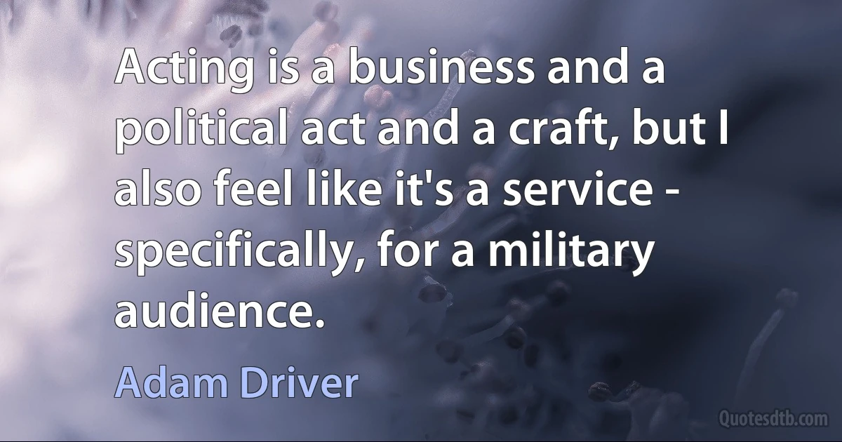 Acting is a business and a political act and a craft, but I also feel like it's a service - specifically, for a military audience. (Adam Driver)