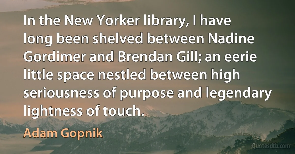 In the New Yorker library, I have long been shelved between Nadine Gordimer and Brendan Gill; an eerie little space nestled between high seriousness of purpose and legendary lightness of touch. (Adam Gopnik)