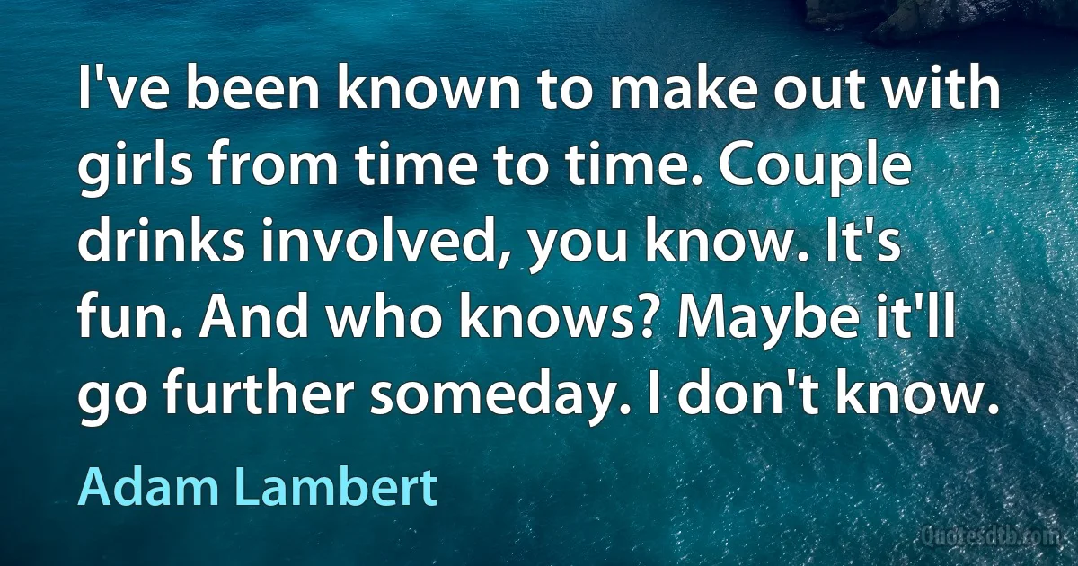 I've been known to make out with girls from time to time. Couple drinks involved, you know. It's fun. And who knows? Maybe it'll go further someday. I don't know. (Adam Lambert)