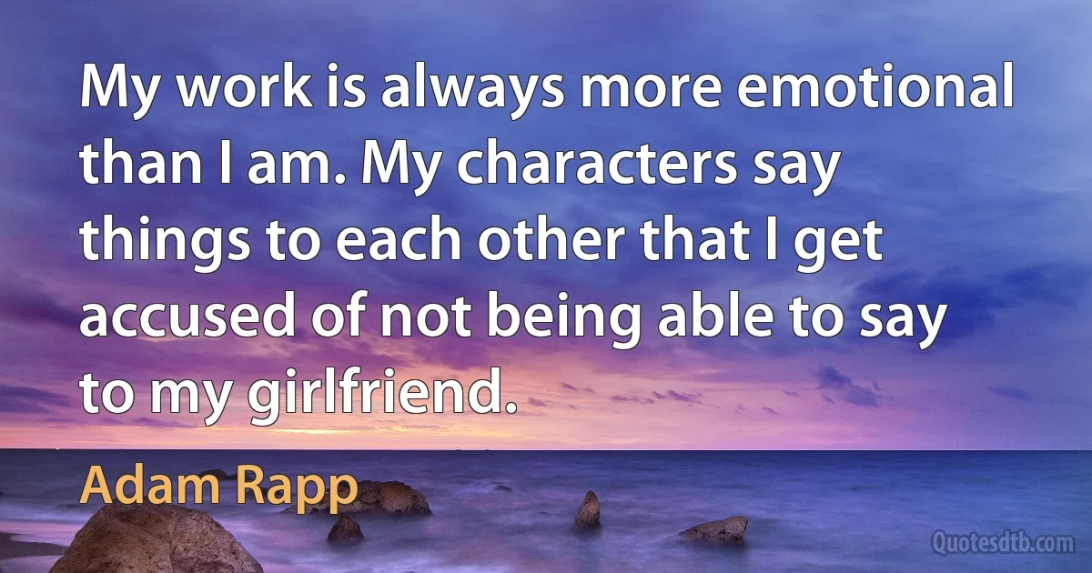 My work is always more emotional than I am. My characters say things to each other that I get accused of not being able to say to my girlfriend. (Adam Rapp)