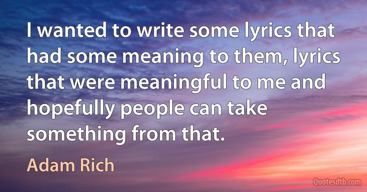 I wanted to write some lyrics that had some meaning to them, lyrics that were meaningful to me and hopefully people can take something from that. (Adam Rich)