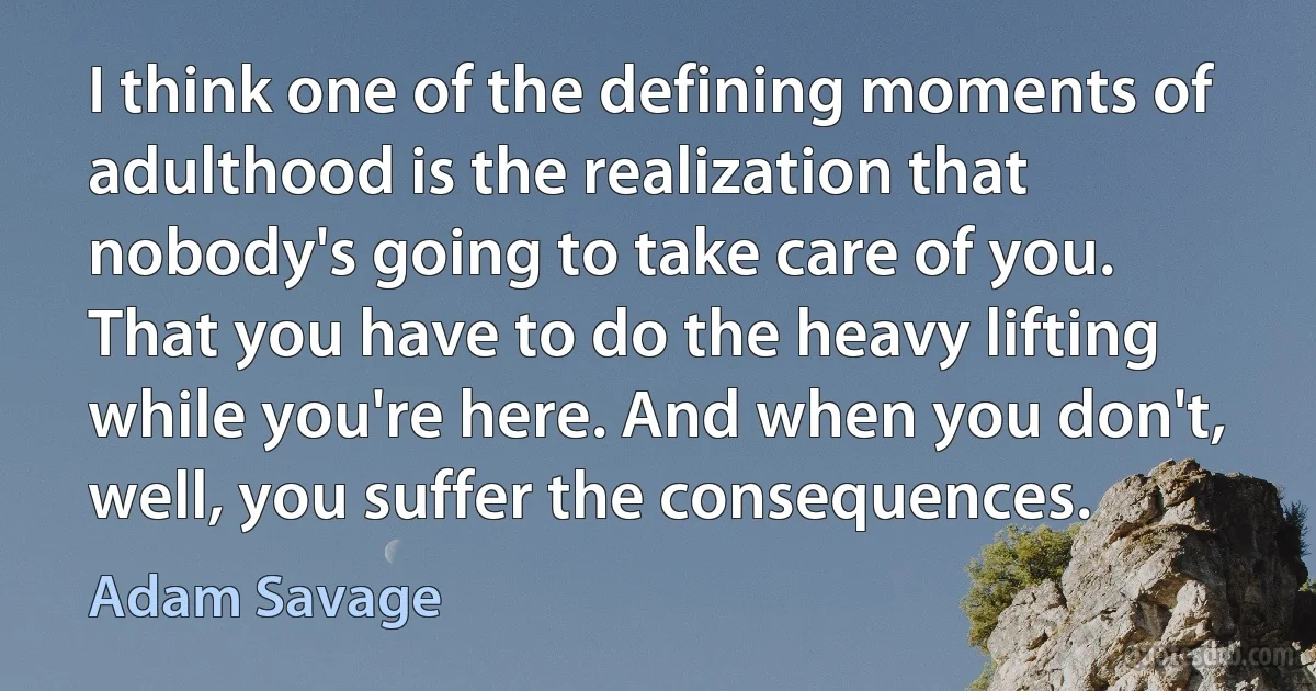 I think one of the defining moments of adulthood is the realization that nobody's going to take care of you. That you have to do the heavy lifting while you're here. And when you don't, well, you suffer the consequences. (Adam Savage)