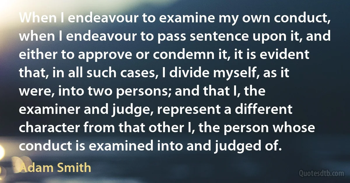 When I endeavour to examine my own conduct, when I endeavour to pass sentence upon it, and either to approve or condemn it, it is evident that, in all such cases, I divide myself, as it were, into two persons; and that I, the examiner and judge, represent a different character from that other I, the person whose conduct is examined into and judged of. (Adam Smith)