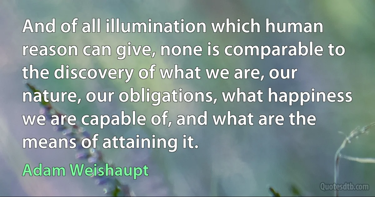 And of all illumination which human reason can give, none is comparable to the discovery of what we are, our nature, our obligations, what happiness we are capable of, and what are the means of attaining it. (Adam Weishaupt)