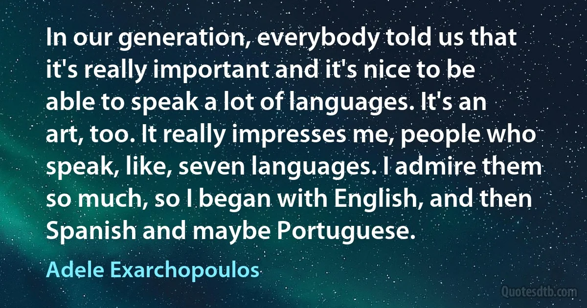 In our generation, everybody told us that it's really important and it's nice to be able to speak a lot of languages. It's an art, too. It really impresses me, people who speak, like, seven languages. I admire them so much, so I began with English, and then Spanish and maybe Portuguese. (Adele Exarchopoulos)