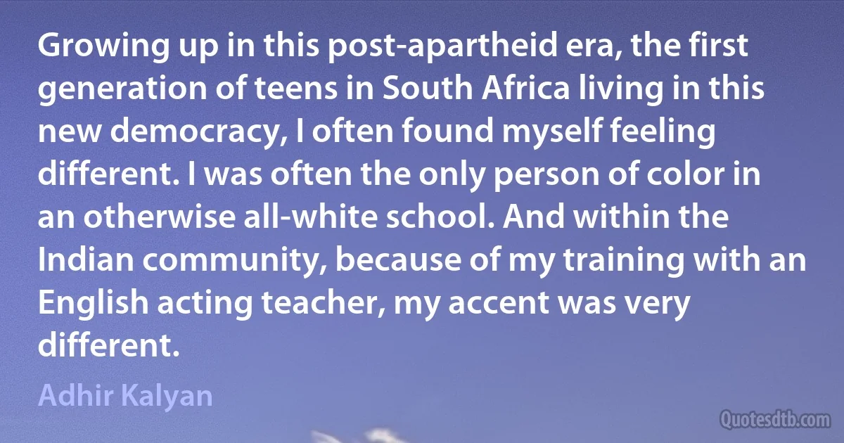 Growing up in this post-apartheid era, the first generation of teens in South Africa living in this new democracy, I often found myself feeling different. I was often the only person of color in an otherwise all-white school. And within the Indian community, because of my training with an English acting teacher, my accent was very different. (Adhir Kalyan)