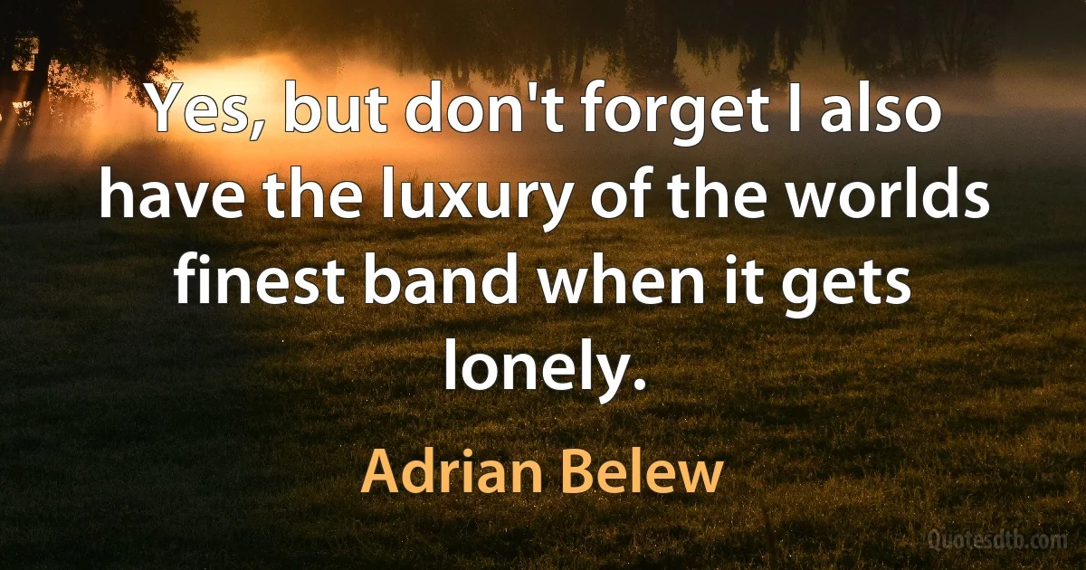 Yes, but don't forget I also have the luxury of the worlds finest band when it gets lonely. (Adrian Belew)