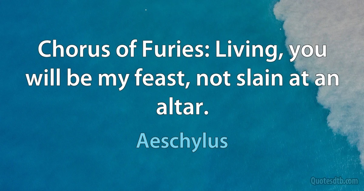 Chorus of Furies: Living, you will be my feast, not slain at an altar. (Aeschylus)