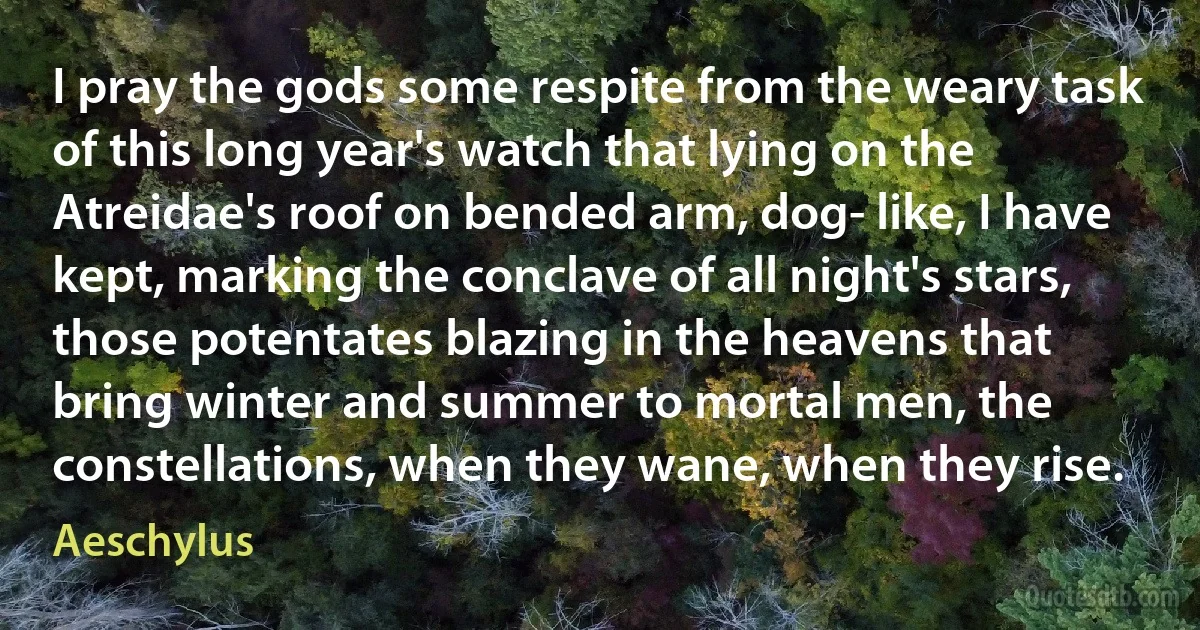 I pray the gods some respite from the weary task of this long year's watch that lying on the Atreidae's roof on bended arm, dog- like, I have kept, marking the conclave of all night's stars, those potentates blazing in the heavens that bring winter and summer to mortal men, the constellations, when they wane, when they rise. (Aeschylus)