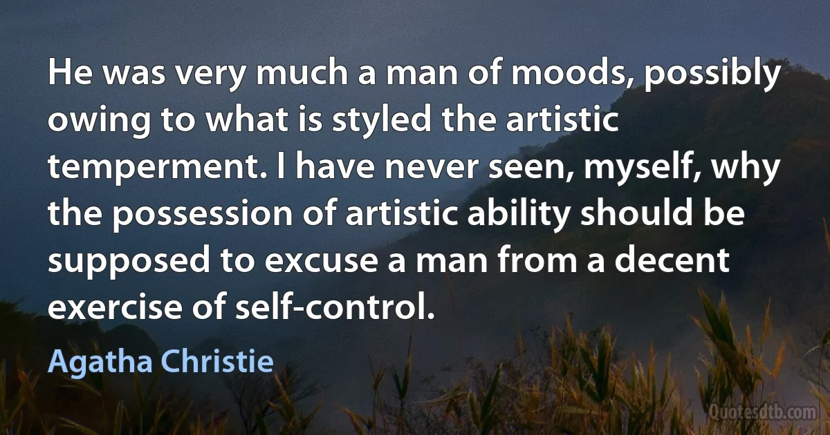 He was very much a man of moods, possibly owing to what is styled the artistic temperment. I have never seen, myself, why the possession of artistic ability should be supposed to excuse a man from a decent exercise of self-control. (Agatha Christie)